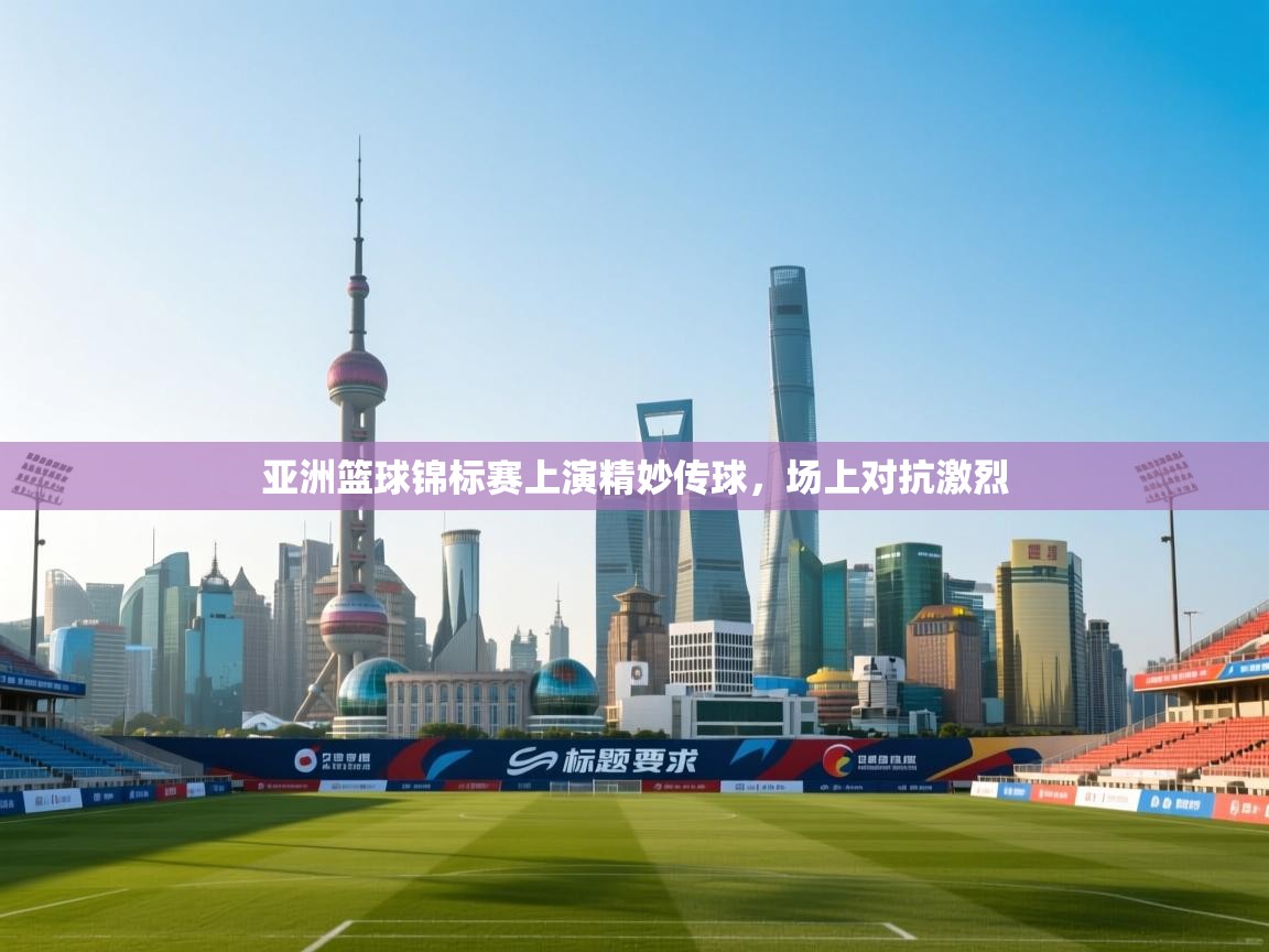 亚洲篮球锦标赛上演精妙传球，场上对抗激烈